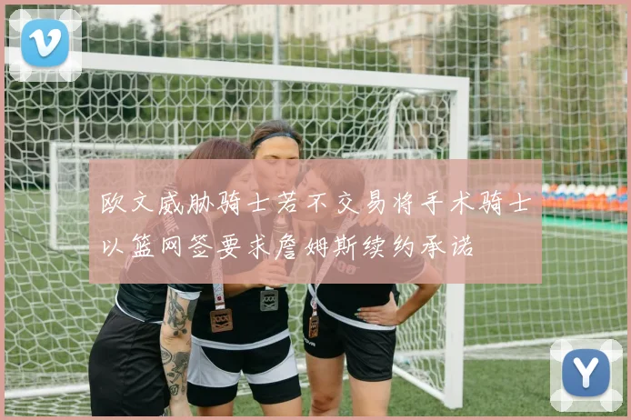 欧文威胁骑士若不交易将手术骑士以篮网签要求詹姆斯续约承诺