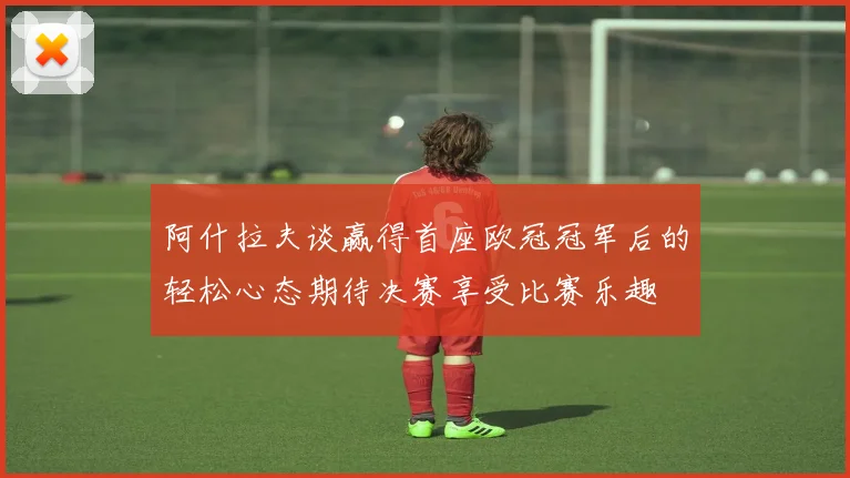 阿什拉夫谈赢得首座欧冠冠军后的轻松心态期待决赛享受比赛乐趣