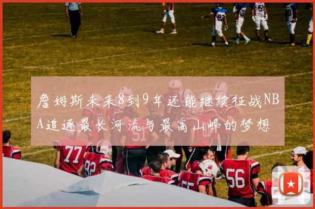 詹姆斯未来8到9年还能继续征战NBA追逐最长河流与最高山峰的梦想