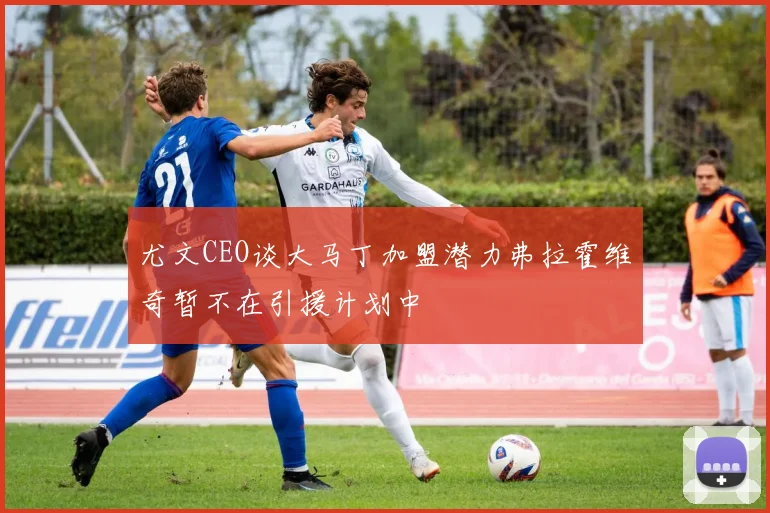 尤文CEO谈大马丁加盟潜力弗拉霍维奇暂不在引援计划中