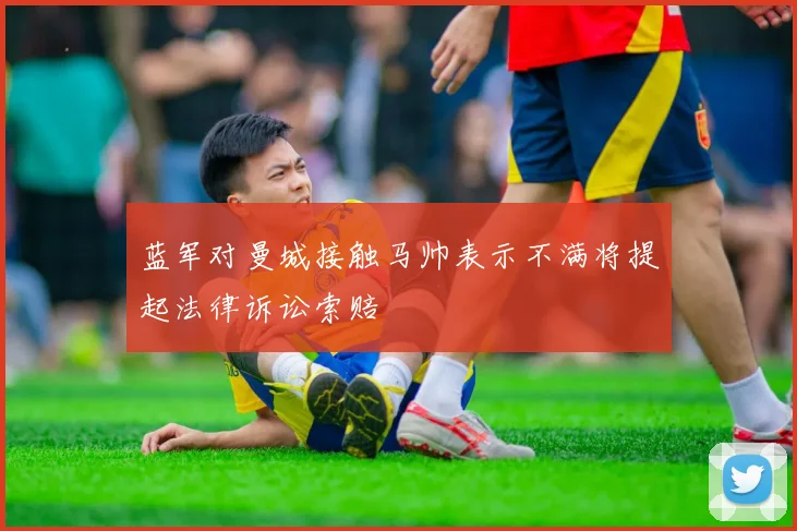 蓝军对曼城接触马帅表示不满将提起法律诉讼索赔