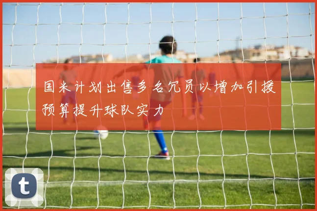 国米计划出售多名冗员以增加引援预算提升球队实力