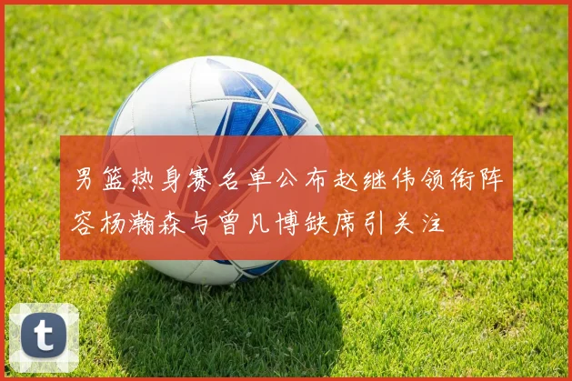 男篮热身赛名单公布赵继伟领衔阵容杨瀚森与曾凡博缺席引关注