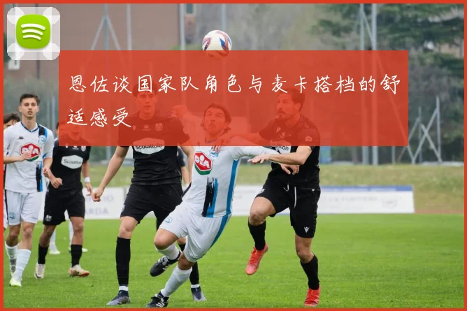 恩佐谈国家队角色与麦卡搭档的舒适感受