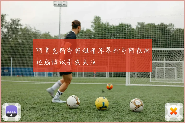 阿贾克斯即将租借津琴科与阿森纳达成协议引发关注