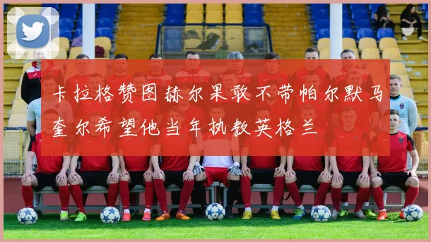 卡拉格赞图赫尔果敢不带帕尔默马奎尔希望他当年执教英格兰