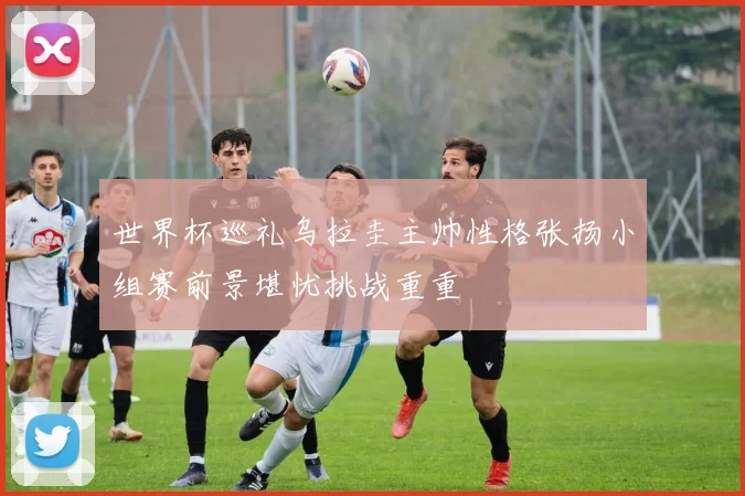 世界杯巡礼乌拉圭主帅性格张扬小组赛前景堪忧挑战重重