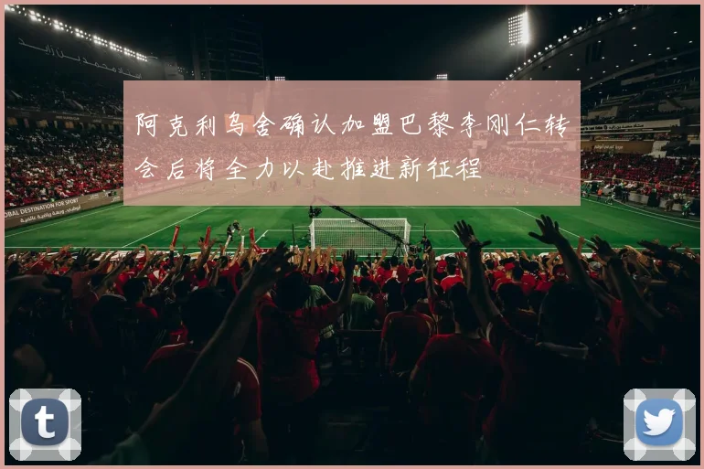 阿克利乌舍确认加盟巴黎李刚仁转会后将全力以赴推进新征程