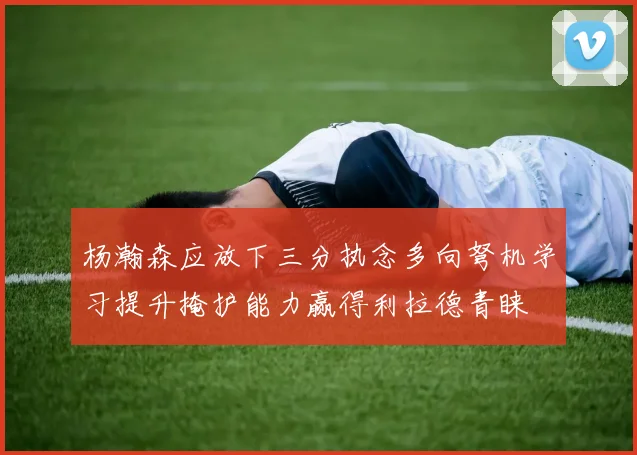 杨瀚森应放下三分执念多向弩机学习提升掩护能力赢得利拉德青睐