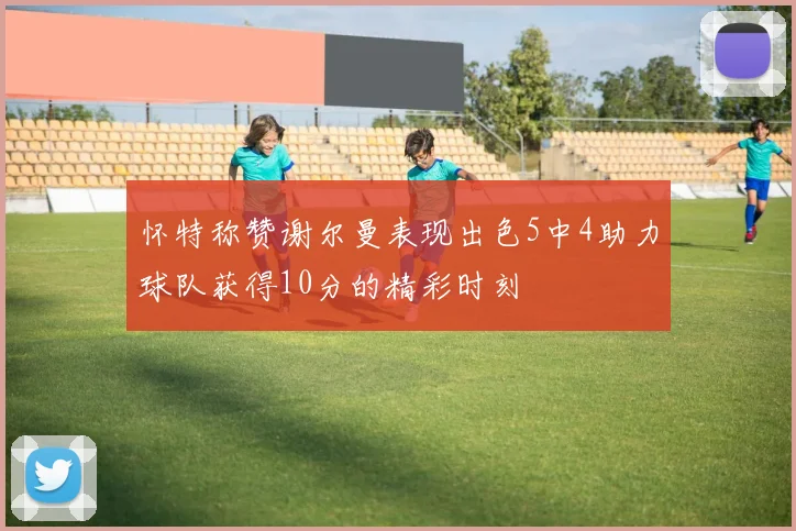 怀特称赞谢尔曼表现出色5中4助力球队获得10分的精彩时刻