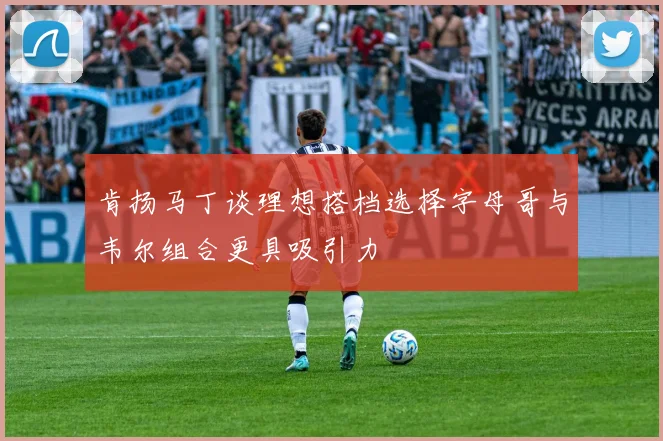 肯扬马丁谈理想搭档选择字母哥与韦尔组合更具吸引力