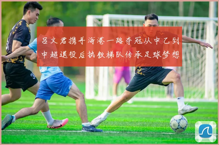 吕文君携手海港一路夺冠从中乙到中超退役后执教梯队传承足球梦想