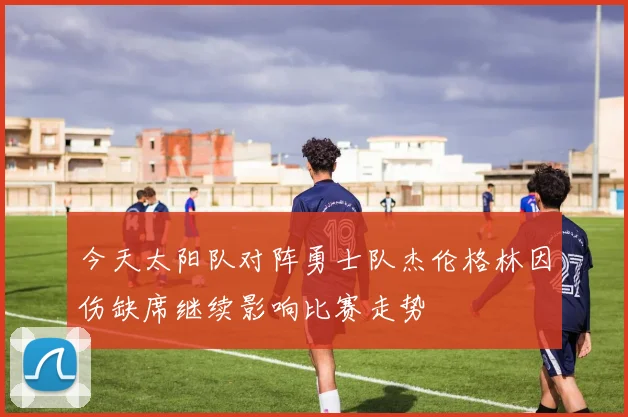 今天太阳队对阵勇士队杰伦格林因伤缺席继续影响比赛走势