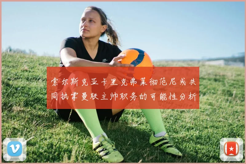 索尔斯克亚卡里克弗莱彻范尼或共同执掌曼联主帅职务的可能性分析
