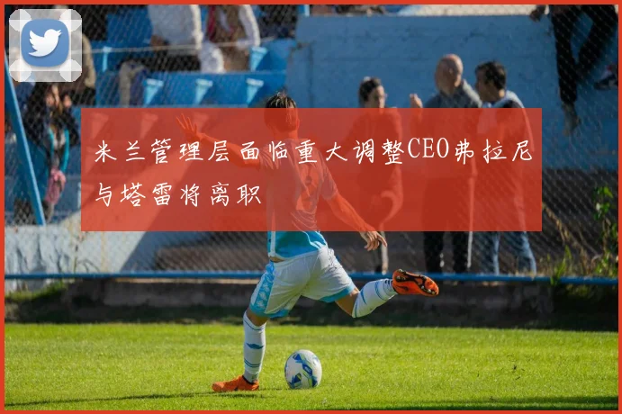 米兰管理层面临重大调整CEO弗拉尼与塔雷将离职