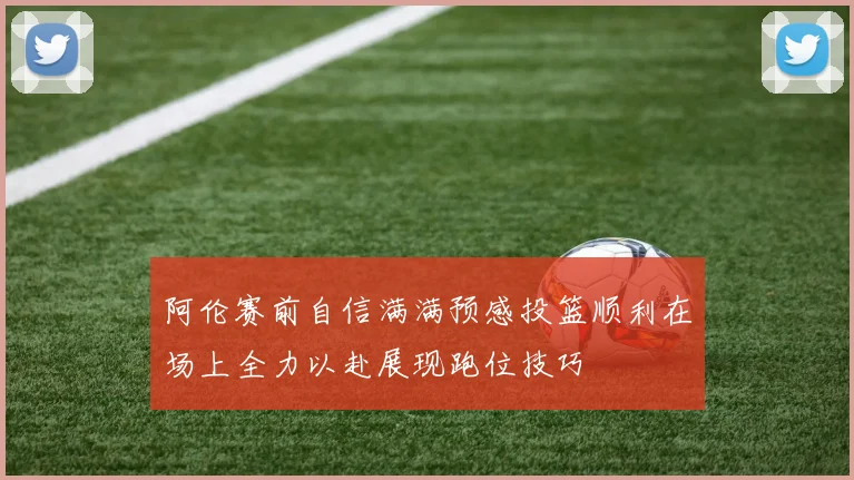 阿伦赛前自信满满预感投篮顺利在场上全力以赴展现跑位技巧