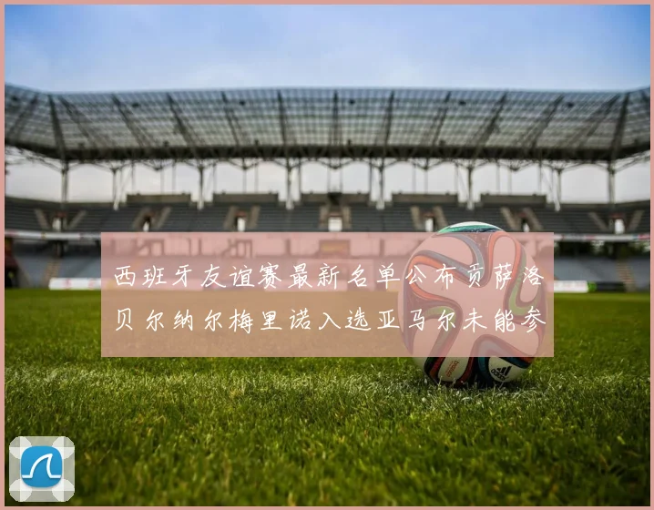 西班牙友谊赛最新名单公布贡萨洛贝尔纳尔梅里诺入选亚马尔未能参赛