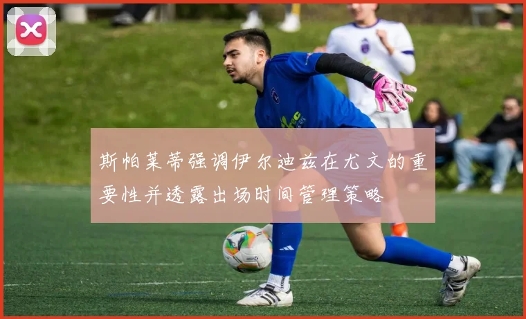 斯帕莱蒂强调伊尔迪兹在尤文的重要性并透露出场时间管理策略