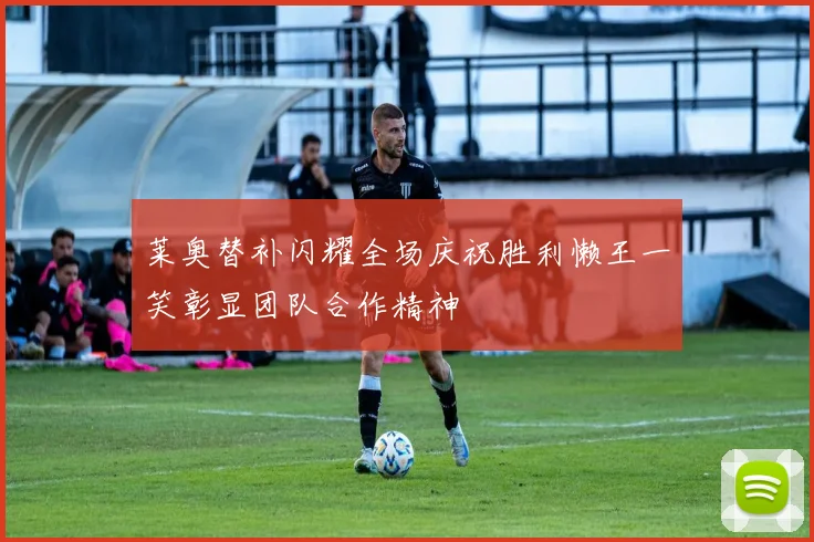 莱奥替补闪耀全场庆祝胜利懒王一笑彰显团队合作精神
