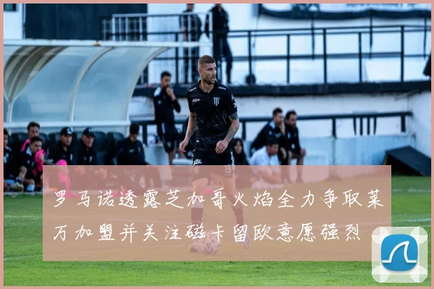 罗马诺透露芝加哥火焰全力争取莱万加盟并关注磁卡留欧意愿强烈