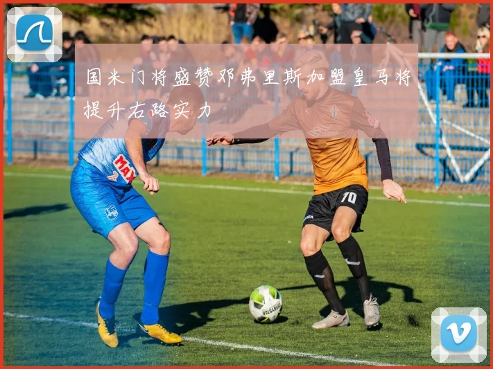 国米门将盛赞邓弗里斯加盟皇马将提升右路实力