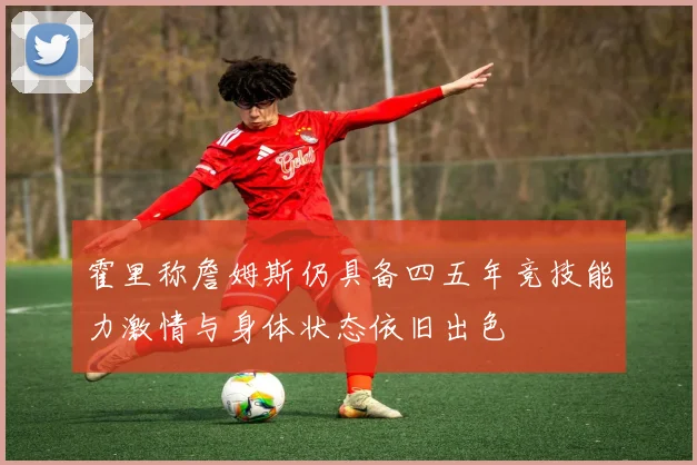 霍里称詹姆斯仍具备四五年竞技能力激情与身体状态依旧出色